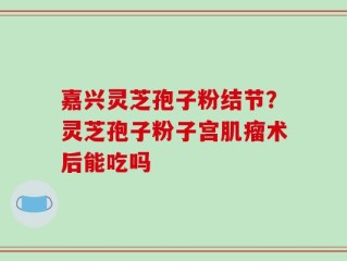 嘉兴灵芝孢子粉结节？灵芝孢子粉子宫肌瘤术后能吃吗