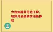 大连仙牌灵芝孢子粉，助你开启品质生活新体验