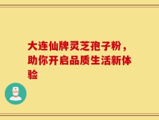 大连仙牌灵芝孢子粉，助你开启品质生活新体验