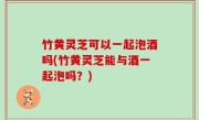 竹黄灵芝可以一起泡酒吗(竹黄灵芝能与酒一起泡吗？)