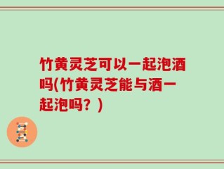 竹黄灵芝可以一起泡酒吗(竹黄灵芝能与酒一起泡吗？)