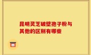 昆明灵芝破壁孢子粉与其他的区别有哪些