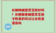 长期喝破壁灵芝粉好吗？长期服用破壁灵芝孢子粉真的可以让女性变漂亮吗