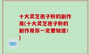 十大灵芝孢子粉的副作用(十大灵芝孢子粉的副作用你一定要知道！)