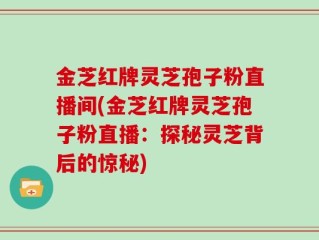 金芝红牌灵芝孢子粉直播间(金芝红牌灵芝孢子粉直播：探秘灵芝背后的惊秘)