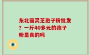 东北丽灵芝孢子粉批发？一斤40多元的孢子粉是真的吗