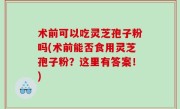 术前可以吃灵芝孢子粉吗(术前能否食用灵芝孢子粉？这里有答案！)