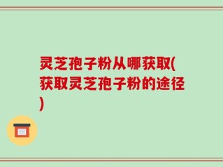 灵芝孢子粉从哪获取(获取灵芝孢子粉的途径)