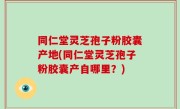 同仁堂灵芝孢子粉胶囊产地(同仁堂灵芝孢子粉胶囊产自哪里？)