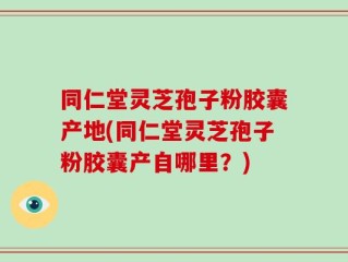 同仁堂灵芝孢子粉胶囊产地(同仁堂灵芝孢子粉胶囊产自哪里？)