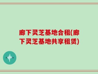廊下灵芝基地合租(廊下灵芝基地共享租赁)