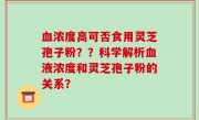 血浓度高可否食用灵芝孢子粉？？科学解析血液浓度和灵芝孢子粉的关系？