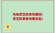 为啥灵芝抗老效果好(灵芝抗衰老效果杰出)