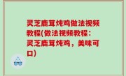 灵芝鹿茸炖鸡做法视频教程(做法视频教程：灵芝鹿茸炖鸡，美味可口)