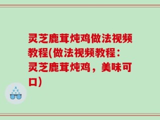 灵芝鹿茸炖鸡做法视频教程(做法视频教程：灵芝鹿茸炖鸡，美味可口)