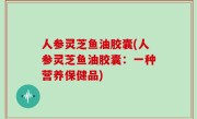 人参灵芝鱼油胶囊(人参灵芝鱼油胶囊：一种营养保健品)
