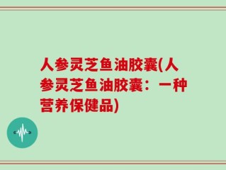 人参灵芝鱼油胶囊(人参灵芝鱼油胶囊：一种营养保健品)