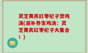 灵芝黄芪红枣杞子煲鸡汤(滋补养生鸡汤：灵芝黄芪红枣杞子大集合！)