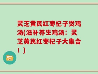 灵芝黄芪红枣杞子煲鸡汤(滋补养生鸡汤：灵芝黄芪红枣杞子大集合！)
