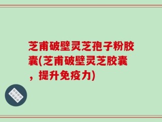 芝甫破壁灵芝孢子粉胶囊(芝甫破壁灵芝胶囊，提升免疫力)