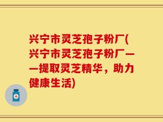 兴宁市灵芝孢子粉厂(兴宁市灵芝孢子粉厂——提取灵芝精华，助力健康生活)