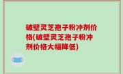 破壁灵芝孢子粉冲剂价格(破壁灵芝孢子粉冲剂价格大幅降低)