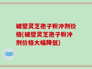 破壁灵芝孢子粉冲剂价格(破壁灵芝孢子粉冲剂价格大幅降低)