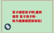 莲子破壁孢子粉(重磅推荐 莲子孢子粉- 助力健康破壁新体验)