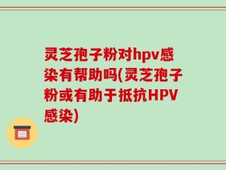 灵芝孢子粉对hpv感染有帮助吗(灵芝孢子粉或有助于抵抗HPV感染)