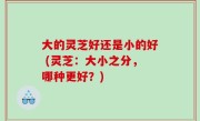 大的灵芝好还是小的好 (灵芝：大小之分，哪种更好？)