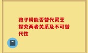 孢子粉能否替代灵芝 探究两者关系及不可替代性