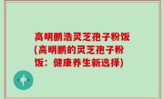 高明鹏浩灵芝孢子粉饭(高明鹏的灵芝孢子粉饭：健康养生新选择)