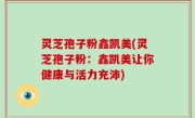 灵芝孢子粉鑫凯美(灵芝孢子粉：鑫凯美让你健康与活力充沛)