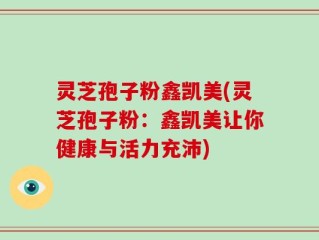 灵芝孢子粉鑫凯美(灵芝孢子粉：鑫凯美让你健康与活力充沛)