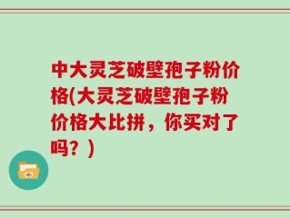 中大灵芝破壁孢子粉价格(大灵芝破壁孢子粉价格大比拼，你买对了吗？)