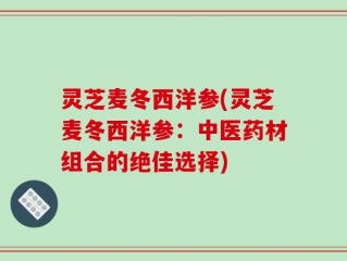 灵芝麦冬西洋参(灵芝麦冬西洋参：中医药材组合的绝佳选择)