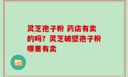 灵芝孢子粉 药店有卖的吗？灵芝破壁孢子粉哪里有卖