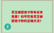灵芝破壁孢子粉每日食用量？科学饮用灵芝破壁孢子粉的正确方法？