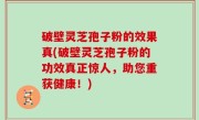 破壁灵芝孢子粉的效果真(破壁灵芝孢子粉的功效真正惊人，助您重获健康！)