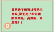 灵芝孢子粉可以预防三高吗(灵芝孢子粉可预防高血压、高血脂、高血糖？)