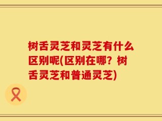 树舌灵芝和灵芝有什么区别呢(区别在哪？树舌灵芝和普通灵芝)