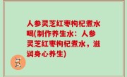 人参灵芝红枣枸杞煮水喝(制作养生水：人参灵芝红枣枸杞煮水，滋润身心养生)