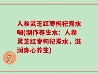 人参灵芝红枣枸杞煮水喝(制作养生水：人参灵芝红枣枸杞煮水，滋润身心养生)
