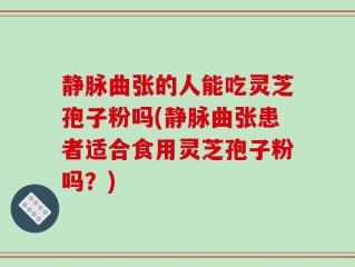 静脉曲张的人能吃灵芝孢子粉吗(静脉曲张患者适合食用灵芝孢子粉吗？)