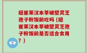 纽崔莱汉本莘破壁灵芝孢子粉饭前吃吗 (纽崔莱汉本莘破壁灵芝孢子粉饭前是否适合食用？)
