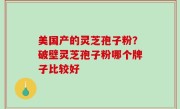 美国产的灵芝孢子粉？破壁灵芝孢子粉哪个牌子比较好