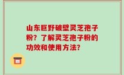 山东巨野破壁灵芝孢子粉？了解灵芝孢子粉的功效和使用方法？