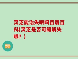 灵芝能治失眠吗百度百科(灵芝是否可缓解失眠？)