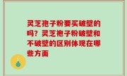 灵芝孢子粉要买破壁的吗？灵芝袍子粉破壁和不破壁的区别体现在哪些方面