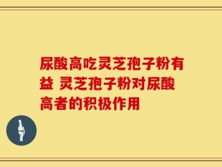 尿酸高吃灵芝孢子粉有益 灵芝孢子粉对尿酸高者的积极作用
